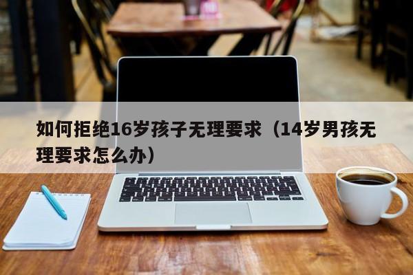 如何拒绝16岁孩子无理要求（14岁男孩无理要求怎么办） 