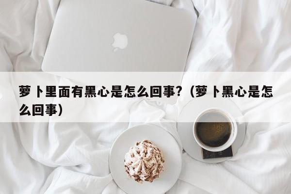 萝卜里面有黑心是怎么回事?（萝卜黑心是怎么回事） 