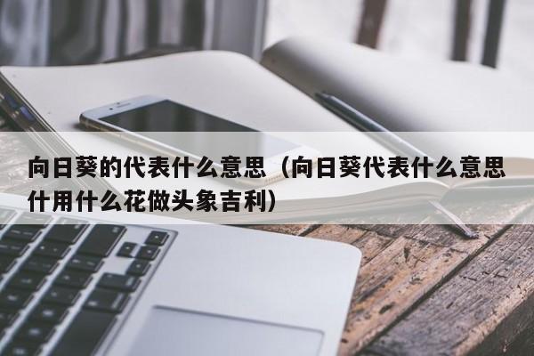 向日葵的代表什么意思（向日葵代表什么意思什用什么花做头象吉利） 