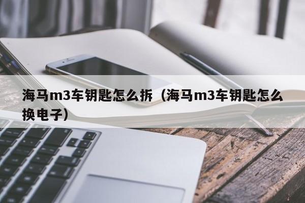 海马m3车钥匙怎么拆（海马m3车钥匙怎么换电子） 