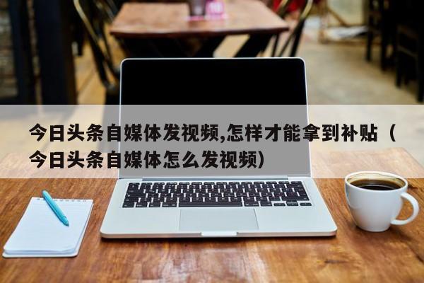 今日头条自媒体发视频,怎样才能拿到补贴（今日头条自媒体怎么发视频） 