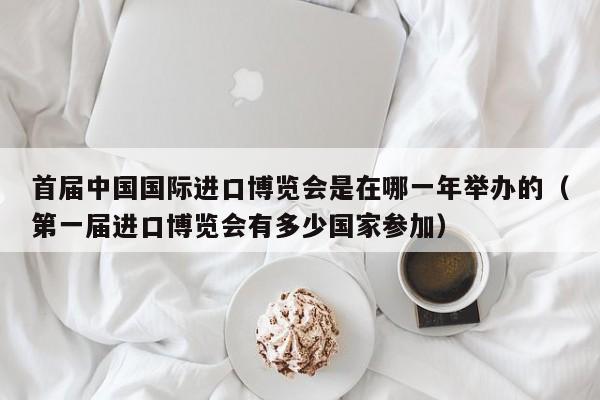 首届中国国际进口博览会是在哪一年举办的（第一届进口博览会有多少国家参加） 