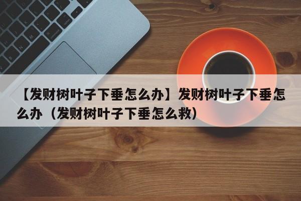 【发财树叶子下垂怎么办】发财树叶子下垂怎么办（发财树叶子下垂怎么救） 