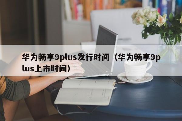 华为畅享9plus发行时间（华为畅享9plus上市时间） 