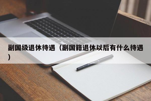 副国级退休待遇（副国籍退休以后有什么待遇） 