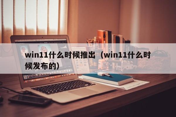 win11什么时候推出（win11什么时候发布的） 