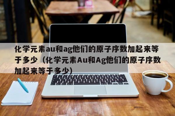 化学元素au和ag他们的原子序数加起来等于多少（化学元素Au和Ag他们的原子序数加起来等于多少） 