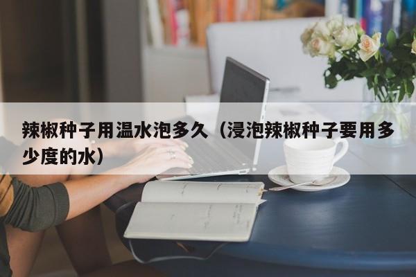 辣椒种子用温水泡多久（浸泡辣椒种子要用多少度的水） 