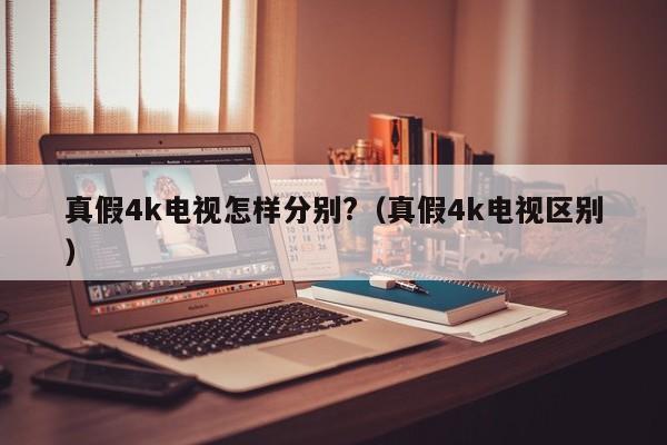 真假4k电视怎样分别?（真假4k电视区别） 