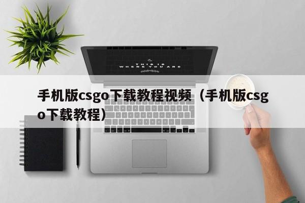 手机版csgo下载教程视频（手机版csgo下载教程） 