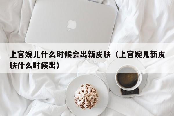 上官婉儿什么时候会出新皮肤（上官婉儿新皮肤什么时候出） 