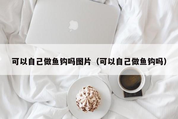 可以自己做鱼钩吗图片（可以自己做鱼钩吗） 