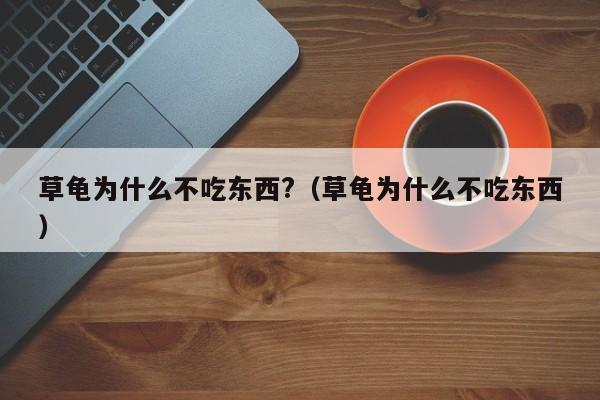 草龟为什么不吃东西?（草龟为什么不吃东西） 