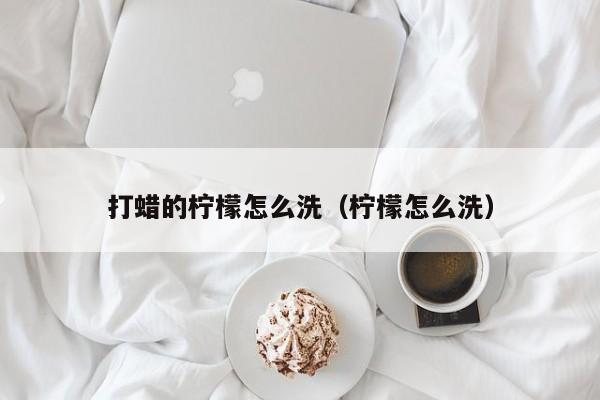 打蜡的柠檬怎么洗（柠檬怎么洗） 