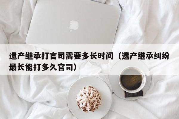 遗产继承打官司需要多长时间（遗产继承纠纷最长能打多久官司） 