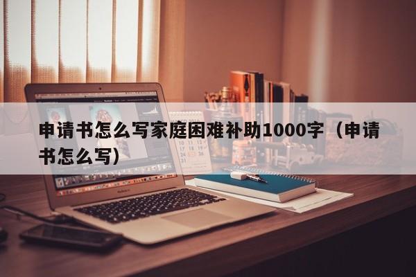 申请书怎么写家庭困难补助1000字（申请书怎么写） 