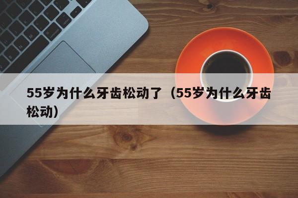 55岁为什么牙齿松动了（55岁为什么牙齿松动） 