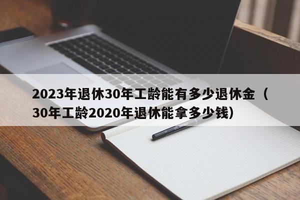 2023年退休30年工龄能有多少退休金（30年工龄2020年退休能拿多少钱） 