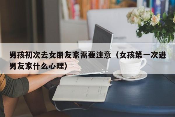 男孩初次去女朋友家需要注意（女孩第一次进男友家什么心理） 