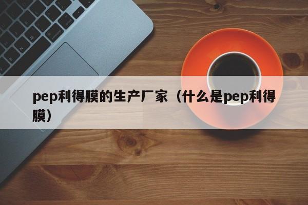 pep利得膜的生产厂家（什么是pep利得膜） 