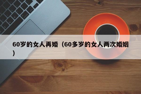 60岁的女人再婚（60多岁的女人两次婚姻） 