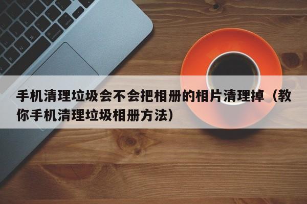 手机清理垃圾会不会把相册的相片清理掉（教你手机清理垃圾相册方法） 