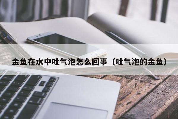 金鱼在水中吐气泡怎么回事（吐气泡的金鱼） 