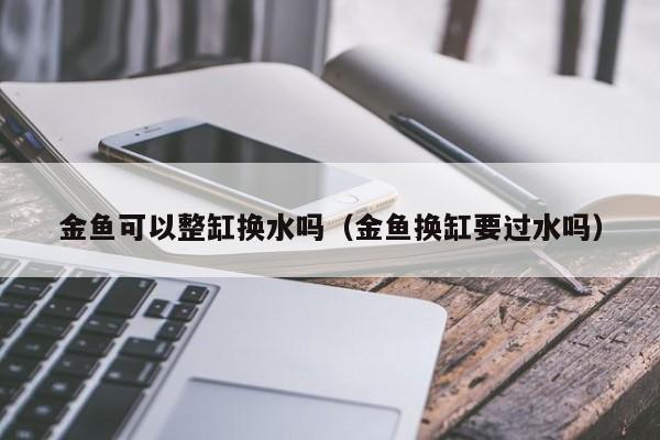 金鱼可以整缸换水吗（金鱼换缸要过水吗） 