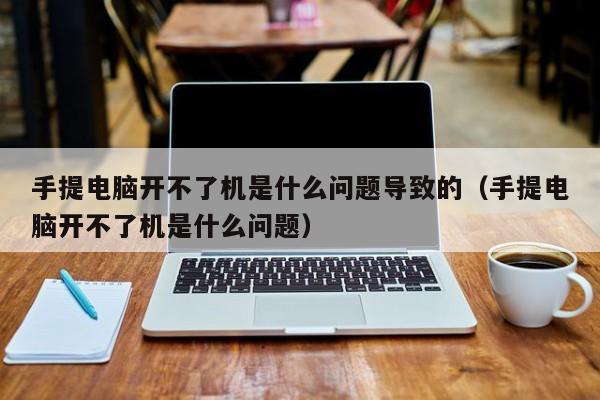 手提电脑开不了机是什么问题导致的（手提电脑开不了机是什么问题） 