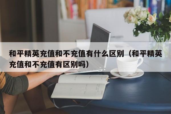 和平精英充值和不充值有什么区别（和平精英充值和不充值有区别吗） 