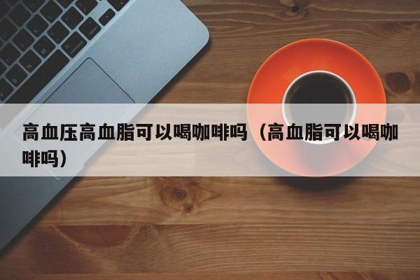 高血压高血脂可以喝咖啡吗（高血脂可以喝咖啡吗） 