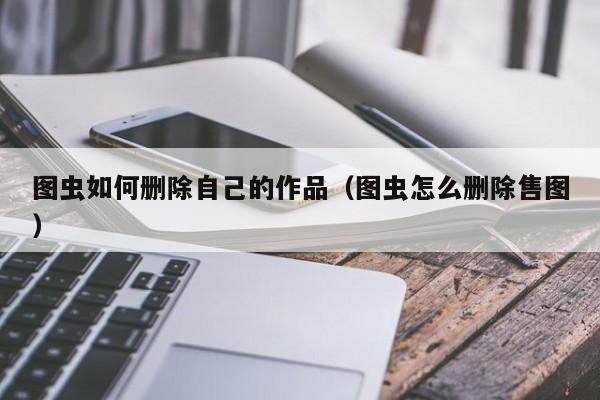 图虫如何删除自己的作品（图虫怎么删除售图） 