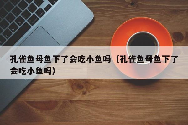 孔雀鱼母鱼下了会吃小鱼吗（孔雀鱼母鱼下了会吃小鱼吗） 