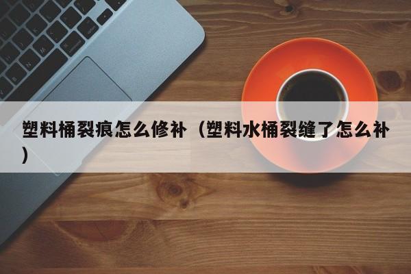 塑料桶裂痕怎么修补（塑料水桶裂缝了怎么补） 