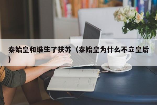 秦始皇和谁生了扶苏（秦始皇为什么不立皇后） 