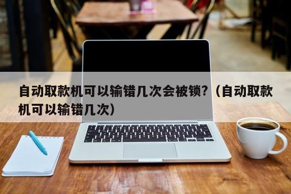 自动取款机可以输错几次会被锁?（自动取款机可以输错几次） 