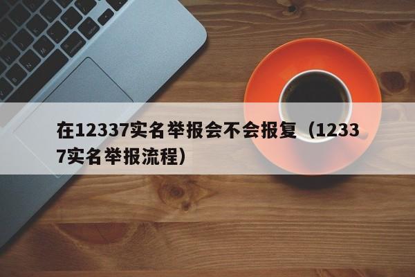 在12337实名举报会不会报复（12337实名举报流程） 