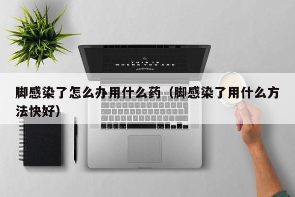 脚感染了怎么办用什么药（脚感染了用什么方法快好） 