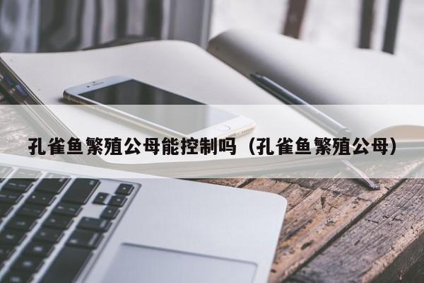 孔雀鱼繁殖公母能控制吗（孔雀鱼繁殖公母） 