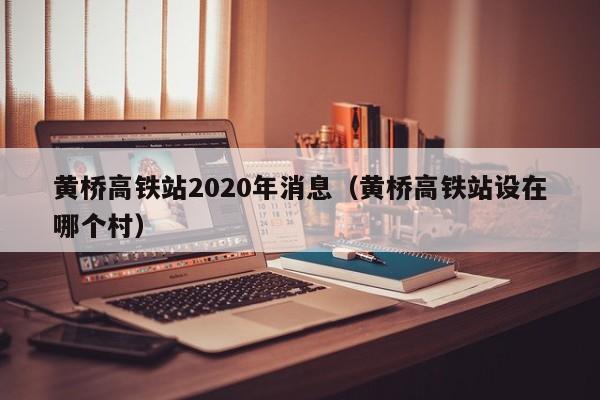 黄桥高铁站2020年消息（黄桥高铁站设在哪个村） 