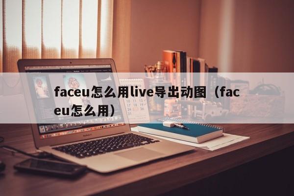 faceu怎么用live导出动图（faceu怎么用） 