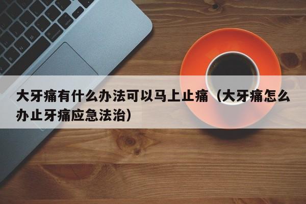 大牙痛有什么办法可以马上止痛（大牙痛怎么办止牙痛应急法治） 