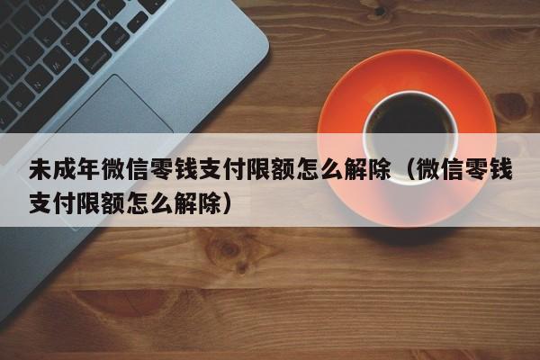 未成年微信零钱支付限额怎么解除（微信零钱支付限额怎么解除） 