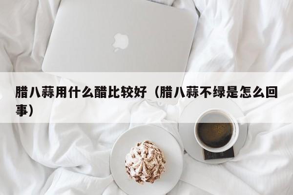 腊八蒜用什么醋比较好（腊八蒜不绿是怎么回事） 