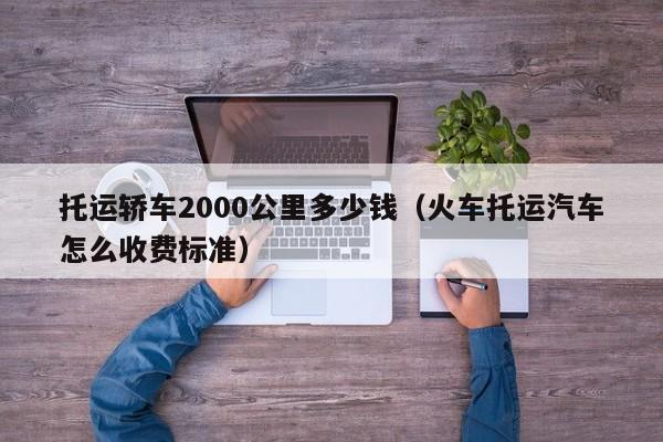 托运轿车2000公里多少钱（火车托运汽车怎么收费标准） 