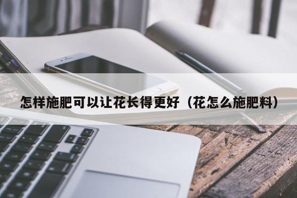 怎样施肥可以让花长得更好（花怎么施肥料） 