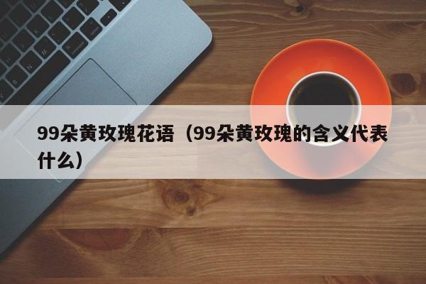 99朵黄玫瑰花语（99朵黄玫瑰的含义代表什么） 